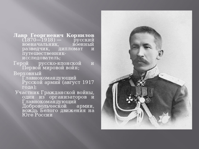 Лавр Георгиевич Корнилов (1870—1918) — русский военачальник, военный разведчик, дипломат и путешественник-исследователь; Герой русско-японской и Первой мировой войн; Верховный Главнокомандующий Русской армии (август 1917 года);  Участник Гражданской войны, один из организаторов и Главнокомандующий Добровольческой армии, вождь Белого движения на Юге России 