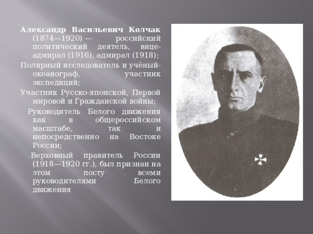 Александр Васильевич Колчак (1874—1920) — российский политический деятель, вице-адмирал (1916), адмирал (1918); Полярный исследователь и учёный-океанограф, участник экспедиций; Участник Русско-японской, Первой мировой и Гражданской войны;  Руководитель Белого движения как в общероссийском масштабе, так и непосредственно на Востоке России;  Верховный правитель России (1918—1920 гг.), был признан на этом посту всеми руководителями Белого движения 