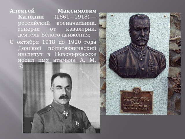 Алексей Максимович Каледин (1861—1918) — российский военачальник, генерал от кавалерии, деятель Белого движения; С октября 1918 до 1920 года Донской политехнический институт в Новочеркасске носил имя атамана А. М. Каледина 
