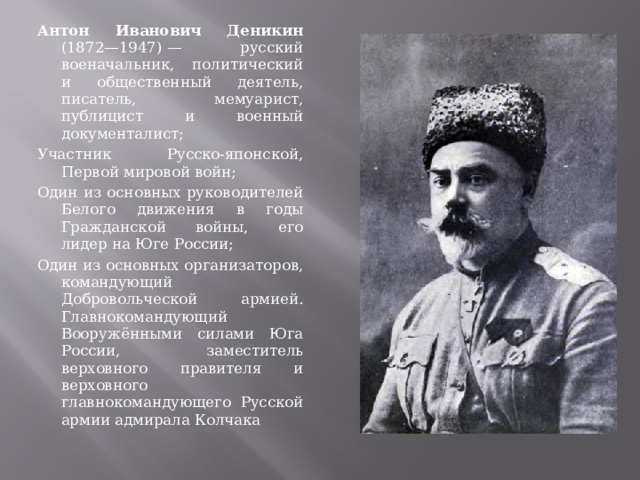 Антон Иванович Деникин (1872—1947) — русский военачальник, политический и общественный деятель, писатель, мемуарист, публицист и военный документалист; Участник Русско-японской, Первой мировой войн; Один из основных руководителей Белого движения в годы Гражданской войны, его лидер на Юге России; Один из основных организаторов, командующий Добровольческой армией. Главнокомандующий Вооружёнными силами Юга России, заместитель верховного правителя и верховного главнокомандующего Русской армии адмирала Колчака 