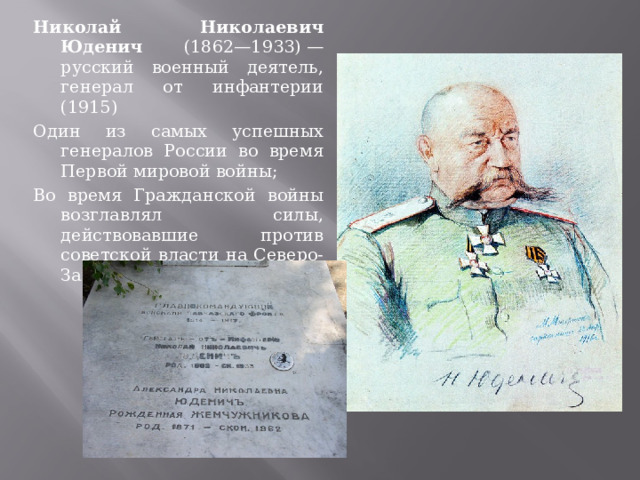Николай Николаевич Юденич (1862—1933) — русский военный деятель, генерал от инфантерии (1915) Один из самых успешных генералов России во время Первой мировой войны; Во время Гражданской войны возглавлял силы, действовавшие против советской власти на Северо-Западном направлении 