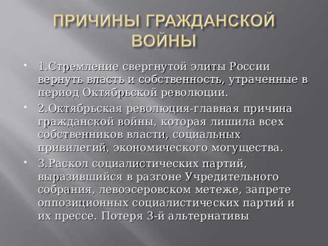 1.Стремление свергнутой элиты России вернуть власть и собственность, утраченные в период Октябрьской революции. 2.Октябрьская революция-главная причина гражданской войны, которая лишила всех собственников власти, социальных привилегий, экономического могущества. 3.Раскол социалистических партий, выразившийся в разгоне Учредительного собрания, левоэсеровском метеже, запрете оппозиционных социалистических партий и их прессе. Потеря 3-й альтернативы 