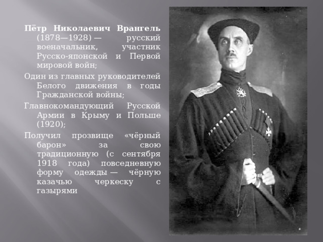 Пётр Николаевич Врангель (1878—1928) — русский военачальник, участник Русско-японской и Первой мировой войн; Один из главных руководителей Белого движения в годы Гражданской войны; Главнокомандующий Русской Армии в Крыму и Польше (1920); Получил прозвище «чёрный барон» за свою традиционную (с сентября 1918 года) повседневную форму одежды — чёрную казачью черкеску с газырями 