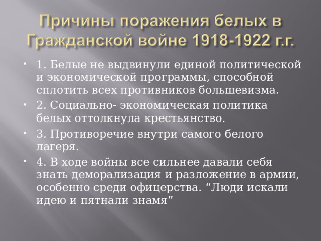 1. Белые не выдвинули единой политической и экономической программы, способной сплотить всех противников большевизма. 2. Социально- экономическая политика белых оттолкнула крестьянство. 3. Противоречие внутри самого белого лагеря. 4. В ходе войны все сильнее давали себя знать деморализация и разложение в армии, особенно среди офицерства. “ Люди искали идею и пятнали знамя ” 