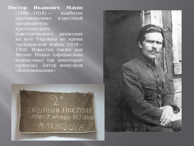 Нестор Иванович Махно (1888—1934) — наиболее противоречиво известный предводитель крестьянского повстанческого движения на юге Украины во время гражданской войны 1918—1920. Известен также как батько Махно (официально подписывал так некоторые приказы). Автор мемуаров «Воспоминания» 