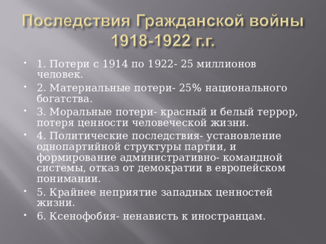 1. Потери с 1914 по 1922- 25 миллионов человек. 2. Материальные потери- 25 % национального богатства. 3. Моральные потери- красный и белый террор, потеря ценности человеческой жизни. 4. Политические последствия- установление однопартийной структуры партии, и формирование административно- командной системы, отказ от демократии в европейском понимании. 5. Крайнее неприятие западных ценностей жизни. 6. Ксенофобия- ненависть к иностранцам. 