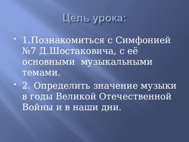 1.Познакомиться с Симфонией №7 Д.Шостаковича, с её основными музыкальными темами. 2. Определить значение музыки в годы Великой Отечественной Войны и в наши дни. 