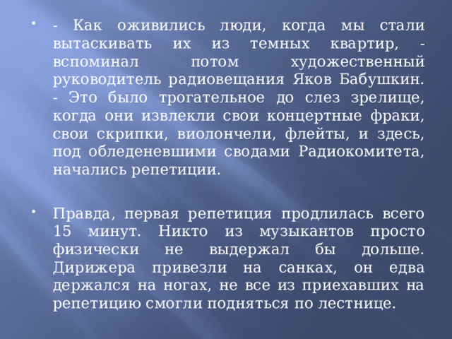 - Как оживились люди, когда мы стали вытаскивать их из темных квартир, - вспоминал потом художественный руководитель радиовещания Яков Бабушкин. - Это было трогательное до слез зрелище, когда они извлекли свои концертные фраки, свои скрипки, виолончели, флейты, и здесь, под обледеневшими сводами Радиокомитета, начались репетиции.   Правда, первая репетиция продлилась всего 15 минут. Никто из музыкантов просто физически не выдержал бы дольше. Дирижера привезли на санках, он едва держался на ногах, не все из приехавших на репетицию смогли подняться по лестнице.  