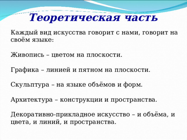 Теоретическая часть Каждый вид искусства говорит с нами, говорит на своём языке: Живопись – цветом на плоскости. Графика – линией и пятном на плоскости. Скульптура – на языке объёмов и форм. Архитектура – конструкции и пространства. Декоративно-прикладное искусство – и объёма, и цвета, и линий, и пространства. 