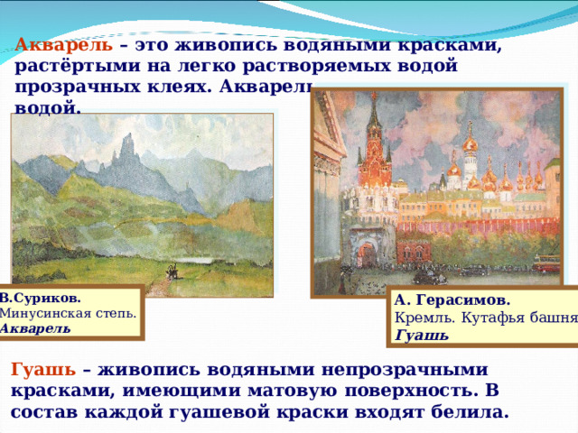 Акварель – это живопись водяными красками, растёртыми на легко растворяемых водой прозрачных клеях. Акварель легко смывается водой. Слайд 7 В.Суриков. Минусинская степь. Акварель А. Герасимов. Кремль. Кутафья башня. Гуашь Гуашь – живопись водяными непрозрачными красками, имеющими матовую поверхность. В состав каждой гуашевой краски входят белила.  