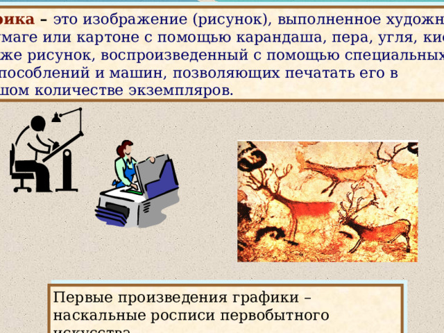 Графика – это изображение (рисунок), выполненное художником на бумаге или картоне с помощью карандаша, пера, угля, кисти, а также рисунок, воспроизведенный с помощью специальных приспособлений и машин, позволяющих печатать его в большом количестве экземпляров. Слайд 10 Первые произведения графики – наскальные росписи первобытного искусства.   