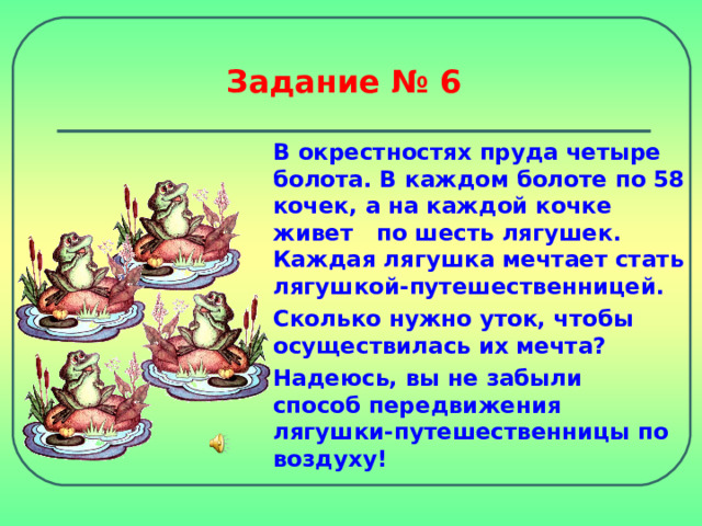 Задание № 6 В окрестностях пруда четыре болота. В каждом болоте по 58 кочек, а на каждой кочке живет по шесть лягушек. Каждая лягушка мечтает стать лягушкой-путешественницей. Сколько нужно уток, чтобы осуществилась их мечта? Надеюсь, вы не забыли  способ передвижения лягушки-путешественницы по воздуху! 