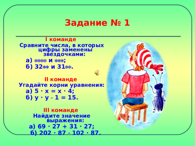 Задание № 1 I команде Сравните числа, в которых цифры заменены звездочками:    а)  и   ;   б) 32  и 31  .   II команде Угадайте корни уравнения:    а) 5 · x = x · 4 ;   б) y · y   1 = 15.  III команде Найдите значение выражения: а) 69 · 27 + 31  · 27;  б) 202 · 87  102  · 87. 