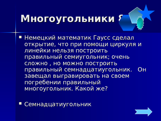 Многоугольники 80 Немецкий математик Гаусс сделал открытие, что при помощи циркуля и линейки нельзя построить правильный семиугольник; очень сложно , но можно построить правильный семнадцатиугольник. Он завещал выгравировать на своем погребении правильный многоугольник. Какой же? Семнадцатиугольник 