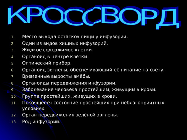 Место вывода остатков пищи у инфузории. Один из видов хищных инфузорий. Жидкое содержимое клетки. Органоид в центре клетки. Оптический прибор. Органоид эвглены, обеспечивающий её питание на свету. Временные выросты амёбы. Органоиды передвижения инфузории. Заболевание человека простейшим, живущим в крови. Группа простейших, живущих в крови. Покоящееся состояние простейших при неблагоприятных условиях. Орган передвижения зелёной эвглены. Род инфузорий. 
