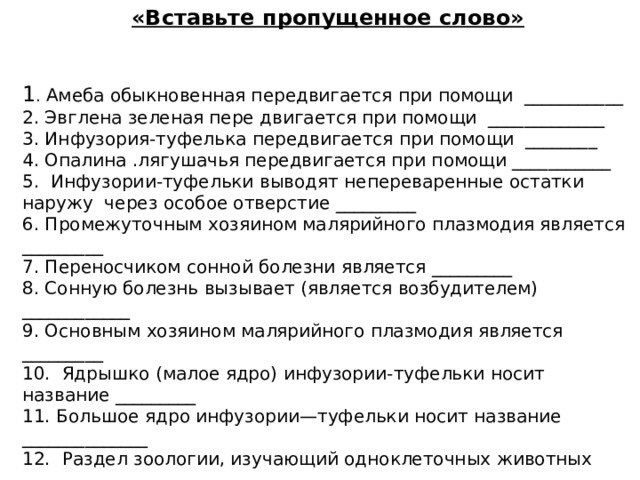 «Вставьте пропущенное слово»   1 . Амеба обыкновенная передвигается при помощи ___________ 2. Эвглена зеленая пере двигается при помощи _____________ 3. Инфузория-туфелька передвигается при помощи ________ 4. Опалина .лягушачья передвигается при помощи ___________ 5. Инфузории-туфельки выводят непереваренные остатки наружу через особое отверстие _________ 6. Промежуточным хозяином малярийного плазмодия является _________ 7. Переносчиком сонной болезни является _________ 8. Сонную болезнь вызывает (является возбудителем) ____________ 9. Основным хозяином малярийного плазмодия является _________ 10. Ядрышко (малое ядро) инфузории-туфельки носит название _________ 11. Большое ядро инфузории—туфельки носит название ______________ 12. Раздел зоологии, изучающий одноклеточных животных ________________ 