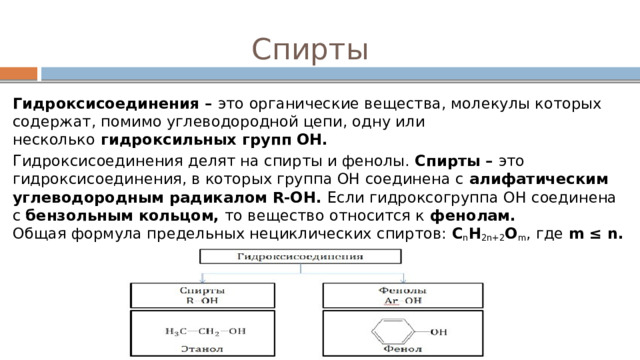 Спирты Гидроксисоединения –  это органические вещества, молекулы которых содержат, помимо углеводородной цепи, одну или несколько  гидроксильных групп ОН. Гидроксисоединения делят на спирты и фенолы. Спирты –  это гидроксисоединения, в которых группа ОН соединена с  алифатическим углеводородным радикалом R-OH. Если гидроксогруппа ОН соединена с  бензольным кольцом,  то вещество относится к  фенолам.  Общая формула предельных нециклических спиртов:  C n H 2n+2 O m , где  m ≤ n. 