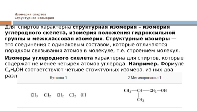 Изомерия спиртов  Структурная изомерия    Для  спиртов характерна  структурная изомерия – изомерия углеродного скелета, изомерия положения гидроксильной группы и межклассовая изомерия . Структурные изомеры  — это соединения с одинаковым составом, которые отличаются порядком связывания атомов в молекуле, т.е. строением молекул. Изомеры углеродного скелета  характерна для спиртов, которые содержат не менее четырех атомов углерода. Например.  Формуле С 4 Н 9 ОН соответствуют четыре структурных изомера, из них два различаются строением углеродного скелета 