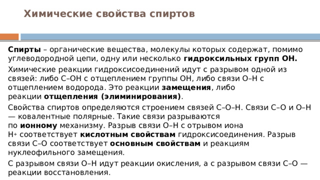 Химические свойства спиртов   Спирты  – органические вещества, молекулы которых содержат, помимо углеводородной цепи, одну или несколько  гидроксильных групп ОН. Химические реакции гидроксисоединений идут с разрывом одной из связей: либо С–ОН с отщеплением группы ОН, либо связи О–Н с отщеплением водорода. Это реакции  замещения , либо реакции  отщепления (элиминирования) . Свойства спиртов определяются строением связей С–О–Н. Связи С–О и О–Н — ковалентные полярные. Такие связи разрываются по  ионному  механизму. Разрыв связи О–Н с отрывом иона Н +  соответствует  кислотным свойствам  гидроксисоединения. Разрыв связи С–О соответствует  основным свойствам  и реакциям нуклеофильного замещения. С разрывом связи О–Н идут реакции окисления, а с разрывом связи С–О — реакции восстановления. 