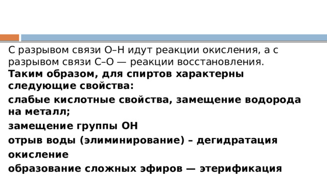 С разрывом связи О–Н идут реакции окисления, а с разрывом связи С–О — реакции восстановления.  Таким образом, для спиртов характерны следующие свойства: слабые кислотные свойства, замещение водорода на металл; замещение группы ОН отрыв воды (элиминирование) – дегидратация окисление образование сложных эфиров — этерификация 