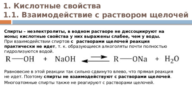 1. Кислотные свойства  1.1. Взаимодействие с раствором щелочей   Спирты – неэлектролиты, в водном растворе не диссоциируют на ионы; кислотные свойства у них выражены слабее, чем у воды.  При взаимодействии спиртов  с  растворами щелочей реакция практически не идет , т. к. образующиеся алкоголяты почти полностью гидролизуются водой.     Равновесие в этой реакции так сильно сдвинуто влево, что прямая реакция не идет. Поэтому  спирты не взаимодействуют с растворами щелочей . Многоатомные спирты также не реагируют с растворами щелочей. 