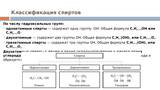 Классификация спиртов   По числу гидроксильных групп: одноатомные спирты  — содержат одну группу -ОН. Общая формула  C n H 2n+1 OH или C n H 2n+2 O .  двухатомные  — содержат две группы ОН. Общая формула  C n H 2n (OH) 2  или C n H 2n+2 O 2 . трехатомные спирты  — содержат три группы ОН. Общая формула  C n H 2n-1 (OH) 3  или C n H 2n+2 O 3 . Двухатомные спирты с двумя и тремя гидроксогруппами у одного атома углерода R‒CH(OH) 2  или R-C(OH) 3  неустойчивы , от них легко отрывается вода и образуется карбонильное соединение. 