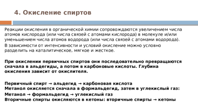 4. Окисление спиртов   Реакции окисления в органической химии сопровождаются увеличением числа атомов кислорода (или числа связей с атомами кислорода) в молекуле и/или уменьшением числа атомов водорода (или числа связей с атомами водорода). В зависимости от интенсивности и условий окисление можно условно разделить на каталитическое, мягкое и жесткое.  При окислении первичных спиртов они последовательно превращаются сначала в альдегиды ,  а потом в карбоновые кислоты. Глубина окисления зависит от окислителя. Первичный спирт → альдегид → карбоновая кислота  Метанол окисляется сначала в формальдегид, затем в углекислый газ: Метанол → формальдегид → углекислый газ  Вторичные спирты окисляются в кетоны: вторичные спирты → кетоны 