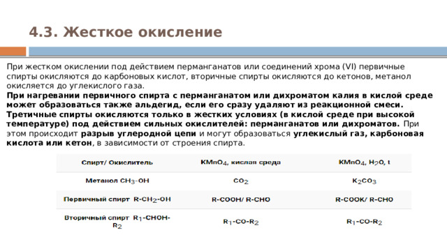4.3. Жесткое окисление   При жестком окислении под действием перманганатов или соединений хрома (VI) первичные спирты окисляются до карбоновых кислот, вторичные спирты окисляются до кетонов, метанол окисляется до углекислого газа.  При нагревании первичного спирта с перманганатом или дихроматом калия в кислой среде может образоваться также альдегид, если его сразу удаляют из реакционной смеси.  Третичные спирты окисляются только в жестких условиях (в кислой среде при высокой температуре) под действием сильных окислителей: перманганатов или дихроматов.  При этом происходит  разрыв углеродной цепи  и могут образоваться  углекислый газ, карбоновая кислота или кетон , в зависимости от строения спирта. 