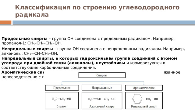 Классификация по строению углеводородного радикала Предельные спирты  – группа ОН соединена с предельным радикалом. Например, пропанол-1: СН 3 –СН 2 –СН 2 –ОН. Непредельные спирты  – группа ОН соединена с непредельным радикалом. Например, алкенолы: СН 2 =СН–СН 2 –ОН.  Непредельные спирты, в которых гидроксильная группа соединена с атомом углерода при двойной связи (алкенолы), неустойчивы  и изомеризуются в соответствующие карбонильные соединения.  Ароматические спирты  – содержат в радикале ароматическое кольцо, не связанное непосредственно с группой ОН. Например, бензиловый спирт. 