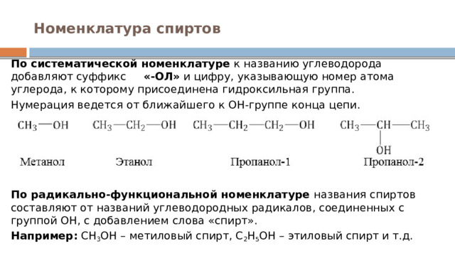 Номенклатура спиртов   По систематической номенклатуре  к названию углеводорода добавляют суффикс      «-ОЛ»  и цифру, указывающую номер атома углерода, к которому присоединена гидроксильная группа. Нумерация ведется от ближайшего к ОН-группе конца цепи.        По радикально-функциональной номенклатуре  названия спиртов составляют от названий углеводородных радикалов, соединенных с группой ОН, с добавлением слова «спирт». Например:  СН 3 ОН – метиловый спирт, С 2 Н 5 ОН – этиловый спирт и т.д. 