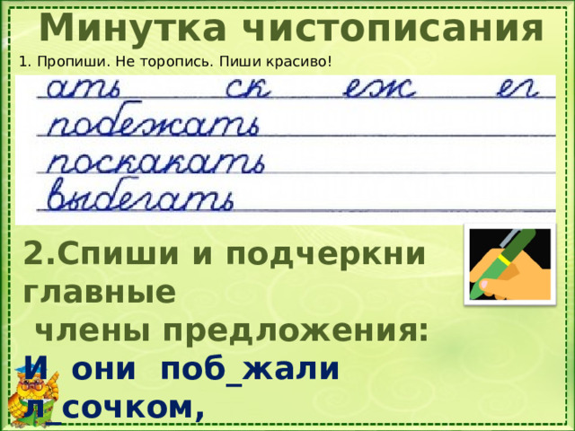 Минутка чистописания 1. Пропиши. Не торопись. Пиши красиво! 2.Спиши и подчеркни главные  члены предложения: И они поб_жали л_сочком, Поскакали по пням и по кочкам.  1. Продолжи ряд родственных слов. 2. Восстановите и запишите предложение, вставляя пропущенные буквы. Определите части речи слов.  