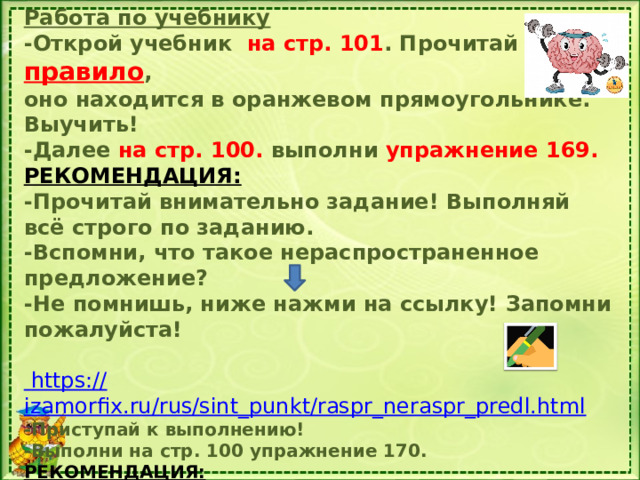 Работа по учебнику -Открой учебник на стр. 101 . Прочитай правило , оно находится в оранжевом прямоугольнике. Выучить! -Далее на стр. 100. выполни упражнение 169. РЕКОМЕНДАЦИЯ: -Прочитай внимательно задание! Выполняй всё строго по заданию. -Вспомни, что такое нераспространенное предложение? -Не помнишь, ниже нажми на ссылку! Запомни пожалуйста!   https:// izamorfix.ru/rus/sint_punkt/raspr_neraspr_predl.html -Приступай к выполнению! -Выполни на стр. 100 упражнение 170. РЕКОМЕНДАЦИЯ:  -Прочитай внимательно задание! Выполняйте всё строго по  заданию.  - По памятке, которую я выдавала, вспомни, что такое тема и  главная мысль текста .   