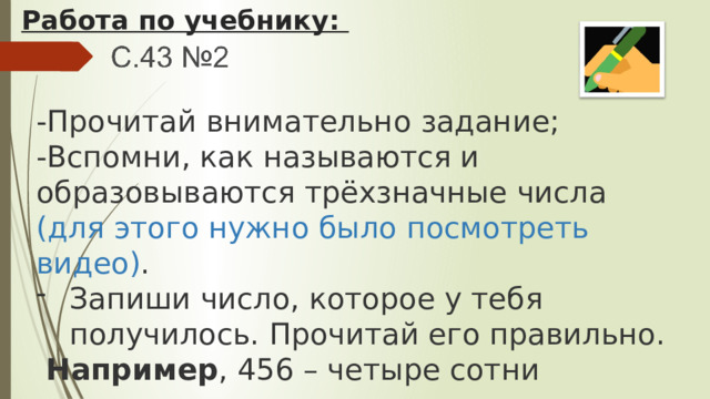 Работа по учебнику: -Прочитай внимательно задание; -Вспомни, как называются и образовываются трёхзначные числа (для этого нужно было посмотреть видео) . Запиши число, которое у тебя получилось. Прочитай его правильно.  Например , 456 – четыре сотни пятьдесят шесть. 