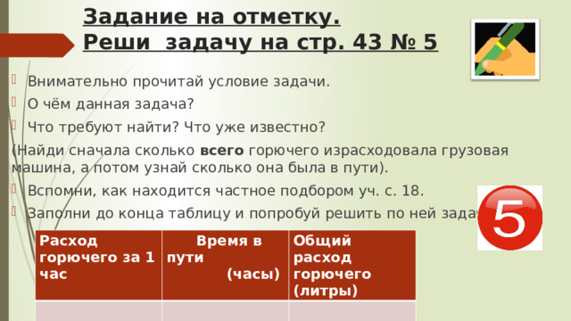 Задание на отметку.  Реши задачу на стр. 43 № 5 Внимательно прочитай условие задачи. О чём данная задача? Что требуют найти? Что уже известно? (Найди сначала сколько всего горючего израсходовала грузовая машина, а потом узнай сколько она была в пути). Вспомни, как находится частное подбором уч. с. 18. Заполни до конца таблицу и попробуй решить по ней задачу: Расход горючего за 1 час  Время в пути Общий расход горючего (литры)  (часы) 