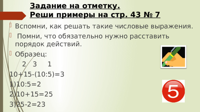Задание на отметку.  Реши примеры на стр. 43 № 7 Вспомни, как решать такие числовые выражения.  Помни, что обязательно нужно расставить порядок действий. Образец:  2 3 1 10+15-(10:5)=3 1)10:5=2 2)10+15=25 3)25-2=23 