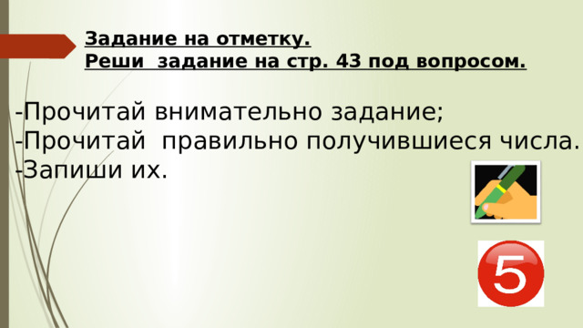 Задание на отметку.  Реши задание на стр. 43 под вопросом. -Прочитай внимательно задание; -Прочитай правильно получившиеся числа. -Запиши их. 