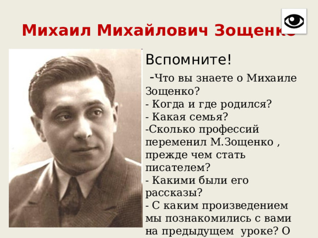Михаил Михайлович Зощенко Вспомните!   - Что вы знаете о Михаиле Зощенко?  - Когда и где родился?  - Какая семья?  -Сколько профессий переменил М.Зощенко , прежде чем стать писателем?  - Какими были его рассказы?  - С каким произведением мы познакомились с вами на предыдущем уроке? О чём оно? 