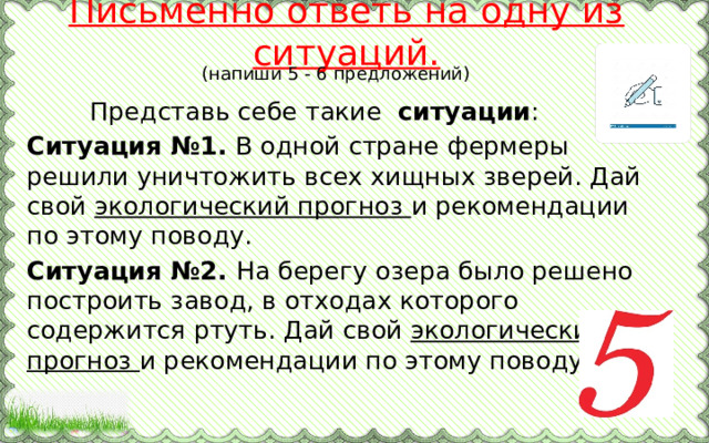 Письменно ответь на одну из ситуаций. (напиши 5 - 6 предложений)  Представь себе такие ситуации : Ситуация №1. В одной стране фермеры решили уничтожить всех хищных зверей. Дай свой экологический прогноз и рекомендации по этому поводу. Ситуация №2. На берегу озера было решено построить завод, в отходах которого содержится ртуть. Дай свой экологический прогноз и рекомендации по этому поводу. 