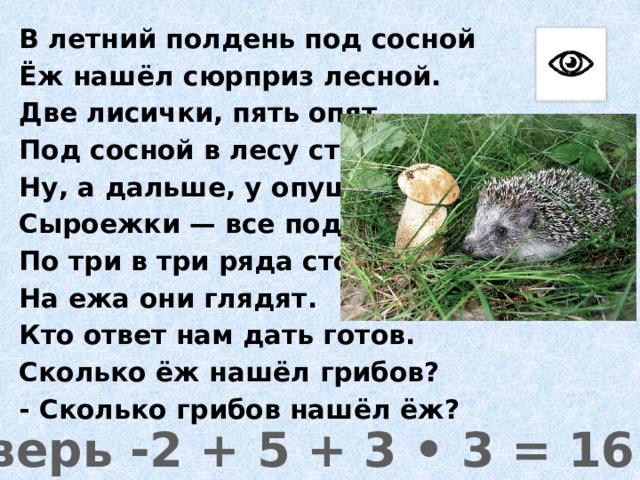 В летний полдень под сосной Ёж нашёл сюрприз лесной. Две лисички, пять опят Под сосной в лесу стоят. Ну, а дальше, у опушки - Сыроежки — все подружки По три в три ряда стоят, На ежа они глядят. Кто ответ нам дать готов. Сколько ёж нашёл грибов? - Сколько грибов нашёл ёж? Проверь -2 + 5 + 3 • 3 = 16 (гр.) 