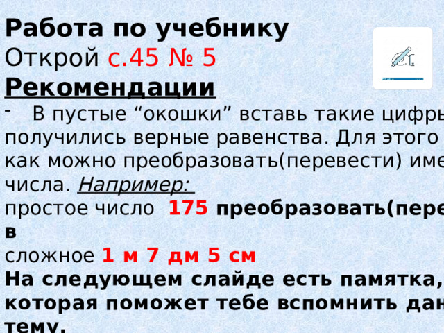 Работа по учебнику Открой с.45 № 5 Рекомендации В пустые “окошки” вставь такие цифры, чтобы получились верные равенства. Для этого вспомни как можно преобразовать(перевести) именные числа. Например: простое число 175 преобразовать(перевести) в  сложное 1 м 7 дм 5 см На следующем слайде есть памятка, которая поможет тебе вспомнить данную тему. -Выполни задание письменно. 