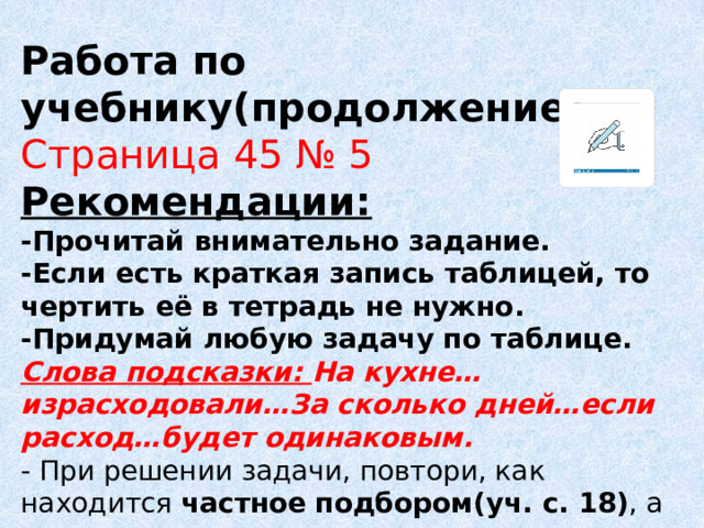 Работа по учебнику(продолжение) Страница 45 № 5 Рекомендации: -Прочитай внимательно задание. -Если есть краткая запись таблицей, то чертить её в тетрадь не нужно. -Придумай любую задачу по таблице. Слова подсказки: На кухне… израсходовали…За сколько дней…если расход…будет одинаковым. - При решении задачи, повтори, как находится частное  подбором(уч. с. 18) , а также как выполняется внетабличное деление на однозначное число (уч. с.13)  