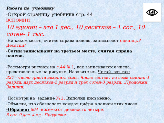 Работа по учебнику -Открой страницу учебника стр. 44 ВСПОМНИ! 10 единиц – это 1 дес., 10 десятков – 1 сот., 10 сотен- 1 тыс. -На каком месте, считая справа налево, записывают единицы? Десятки? - Сотни записывают на третьем месте, считая справа налево.  -Рассмотри рисунок на с.44 № 1 , как записываются числа, представленные на рисунке. Назовите их. Читай вот так: 327 - число триста двадцать семь. Число состоит из семи единиц-1 разряд, двух десятков-2 разряд и трёх сотен-3 разряд…Продолжи. Запиши.   Посмотри на задание № 2. Выполни письменно. -Объясни, что обозначает каждая цифра в записи этих чисел. -Образец: 894 -  восемьсот девяносто четыре . 8 сот. 9 дес. 4 ед…Продолжи. 