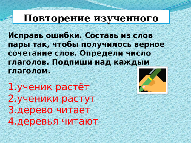 Повторение изученного Исправь ошибки. Составь из слов пары так, чтобы получилось верное сочетание слов. Определи число глаголов. Подпиши над каждым глаголом. 1.ученик растёт  2.ученики растут  3.дерево читает  4.деревья читают 