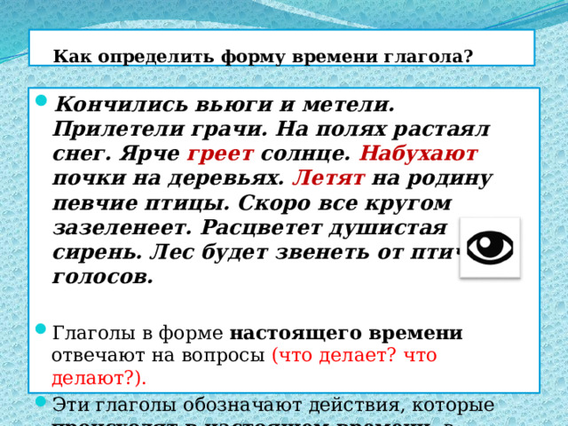  Как определить форму времени глагола? Кончились вьюги и метели. Прилетели грачи. На полях растаял снег. Ярче греет солнце. Набухают почки на деревьях. Летят на родину певчие птицы. Скоро все кругом зазеленеет. Расцветет душистая сирень. Лес будет звенеть от птичьих голосов. Глаголы в форме настоящего времени отвечают на вопросы (что делает? что делают?). Эти глаголы обозначают действия, которые происходят в настоящем времени , в момент речи.  