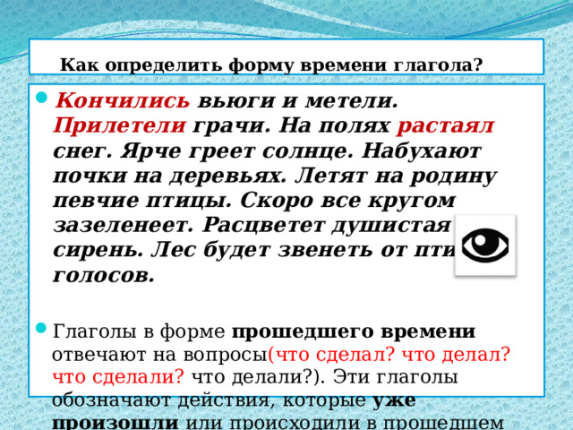  Как определить форму времени глагола? Кончились вьюги и метели. Прилетели грачи. На полях растаял снег. Ярче греет солнце. Набухают почки на деревьях. Летят на родину певчие птицы. Скоро все кругом зазеленеет. Расцветет душистая сирень. Лес будет звенеть от птичьих голосов. Глаголы в форме прошедшего времени отвечают на вопросы (что сделал? что делал? что сделали? что делали?). Эти глаголы обозначают действия, которые уже произошли или происходили в прошедшем времени , до момента речи. 