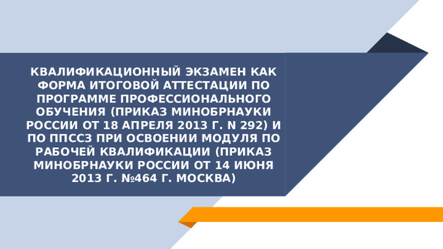 Квалификационный экзамен как форма итоговой аттестации по программе профессионального обучения (приказ Минобрнауки России от 18 апреля 2013 г. N 292) и по ППССЗ при освоении модуля по рабочей квалификации (приказ Минобрнауки России от 14 июня 2013 г. №464 г. Москва) 