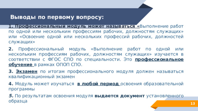 Выводы по первому вопросу: 1. Профессиональный модуль может называться « Выполнение работ по одной или нескольким профессиям рабочих, должностям служащих» или «Освоение одной или нескольких профессий рабочих, должностей служащих» 2. Профессиональный модуль «Выполнение работ по одной или нескольким профессиям рабочих, должностям служащих» изучается в соответствии с ФГОС СПО по специальности. Это профессиональное обучение в рамках ОПОП СПО. 3. Экзамен  по итогам профессионального модуля должен называться квалификационный экзамен 4. Модуль может изучаться в любой период освоения образовательной программы 5. По результатам освоения модуля выдается документ установленного образца 12 