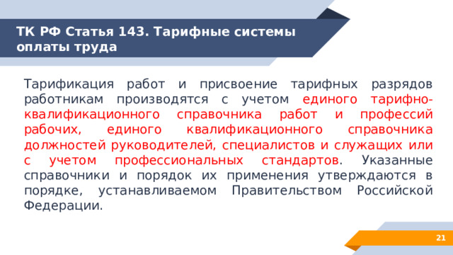 ТК РФ Статья 143. Тарифные системы оплаты труда Тарификация работ и присвоение тарифных разрядов работникам производятся с учетом единого тарифно-квалификационного справочника работ и профессий рабочих, единого квалификационного справочника должностей руководителей, специалистов и служащих или с учетом профессиональных стандартов . Указанные справочники и порядок их применения утверждаются в порядке, устанавливаемом Правительством Российской Федерации. 12 