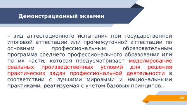 Демонстрационный экзамен – вид аттестационного испытания при государственной итоговой аттестации или промежуточной аттестации по основным профессиональным образовательным программа среднего профессионального образования или по их части, которая предусматривает моделирование реальных производственных условий для решения практических задач профессиональной деятельности в соответствии с лучшими мировыми и национальными практиками, реализуемая с учетом базовых принципов. 12 