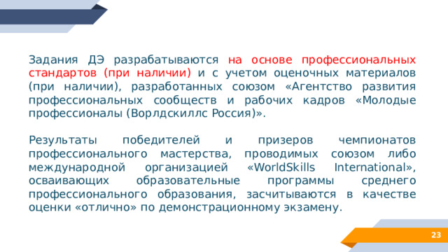 Задания ДЭ разрабатываются на основе профессиональных стандартов (при наличии) и с учетом оценочных материалов (при наличии), разработанных союзом «Агентство развития профессиональных сообществ и рабочих кадров «Молодые профессионалы (Ворлдскиллс Россия)». Результаты победителей и призеров чемпионатов профессионального мастерства, проводимых союзом либо международной организацией «WorldSkills International», осваивающих образовательные программы среднего профессионального образования, засчитываются в качестве оценки «отлично» по демонстрационному экзамену. 12 